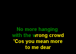 No more hanging
with the wrong crowd
'Cos you mean more
to me dear