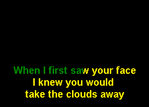 When I first saw your face
I knew you would
take the clouds away