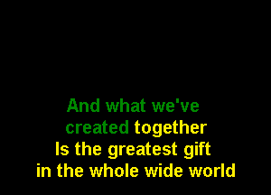 And what we've

created together
Is the greatest gift
in the whole wide world