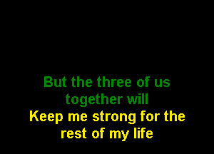 But the three of us
together will
Keep me strong for the
rest of my life