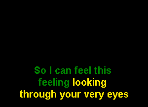 So I can feel this
feeling looking
through your very eyes