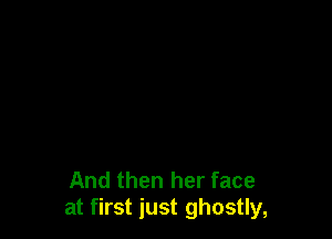 And then her face
at first just ghostly,