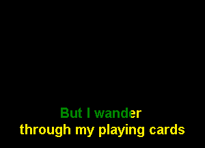 But I wander
through my playing cards