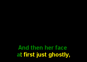 And then her face
at first just ghostly,