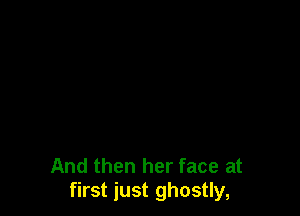 And then her face at
first just ghostly,