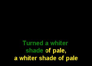 Turned a whiter
shade of pale,

a whiter shade of pale