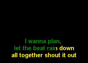 lwanna plan,
let the beat rain down
all together shout it out