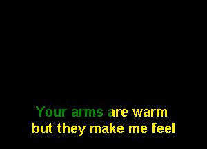 Your arms are warm
but they make me feel