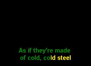 As if they're made
of cold, cold steel