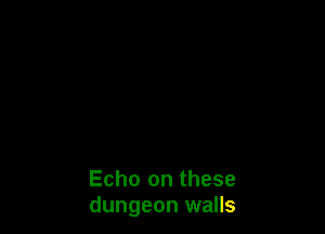 Echo on these
dungeon walls