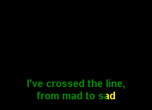 I've crossed the line,
from mad to sad