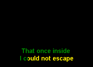 That once inside
I could not escape