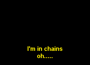 I'm in chains
oh .....