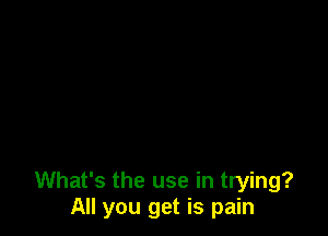 What's the use in trying?
All you get is pain