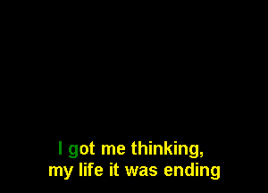 I got me thinking,
my life it was ending