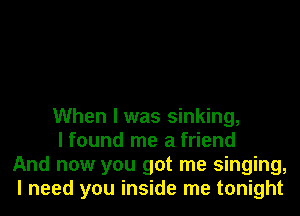 When I was sinking,

I found me a friend
And now you got me singing,
I need you inside me tonight