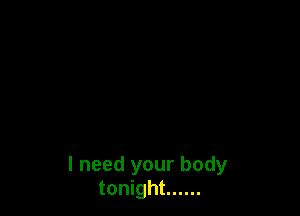 I need your body
tonight ......