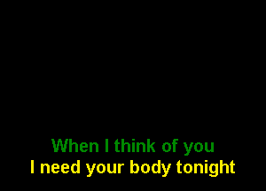 When I think of you
I need your body tonight