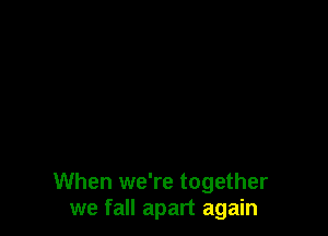 When we're together
we fall apart again