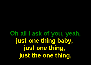 Oh all I ask of you, yeah,
just one thing baby,
just one thing,
just the one thing,