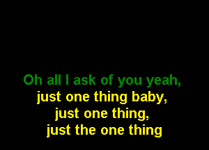 0h all I ask of you yeah,
just one thing baby,
just one thing,
just the one thing