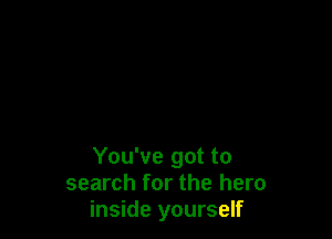 You've got to
search for the hero
inside yourself
