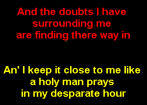 And the doubts I have
surrounding me
are finding there way in

An' I keep it close to me like
a holy man prays
in my desparate hour