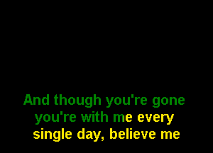 And though you're gone
you're with me every
single day, believe me