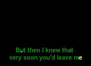 But then I knew that
1very soon you'd leave me