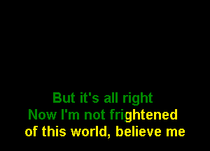 But it's all right
Now I'm not frightened
of this world, believe me