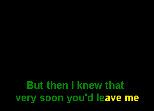 But then I knew that
very soon you'd leave me