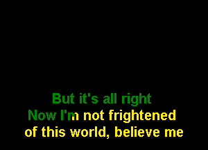 But it's all right
Now I'm not frightened
of this world, believe me