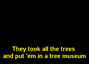 They took all the trees
and put 'em in a tree museum