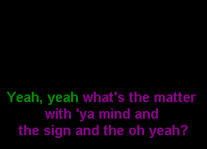 Yeah, yeah what's the matter
with 'ya mind and
the sign and the oh yeah?