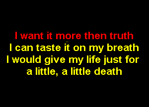 I want it mpre then truth
I can taste it on my breath
I would give my life just for
a little, a little death