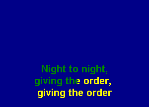 Night to night,
giving the order,
giving the order