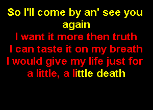 So I'll come by an' see you
again
I want it mpre then truth
I can taste it on my breath
I would give my life just for
a little, a little death