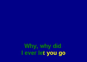 Why, why did
I ever let you go