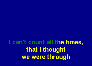 I can't count all the times,
that I thought
we were through