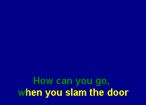 How can you go,
when you slam the door