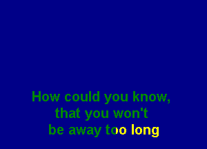 How could you know,
that you won't
be away too long