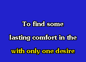 To find some

lasting comfort in the

with only one desire