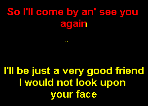 So I'll come by an' see you
again

I'll be just a very good friend
I would not look upon
your face