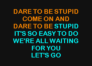 DARE TO BE STUPID
COMEONAND
DARE TO BE STUPID
ITSSOEASWWDDO
WE'RE ALL WAITING

FOR YOU
LET'S GO