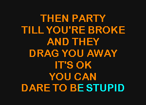 THEN PARTY
TILL YOU'RE BROKE
AND TH EY
DRAG YOU AWAY
IT'S OK

YOU CAN
DARETO BE STUPID