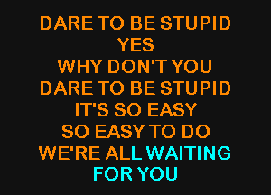 DARETO BE STUPID
YES
WHY DON'T YOU
DARETO BE STUPID
IT'S SO EASY
SO EASY TO DO

WE'RE ALL WAITING
FOR YOU