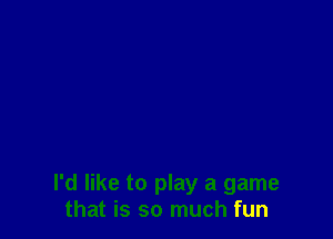 I'd like to play a game
that is so much fun