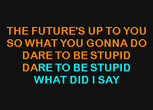 THE FUTURE'S UP TO YOU
SO WHAT YOU GONNA D0
DARETO BE STUPID
DARETO BE STUPID
WHAT DID I SAY