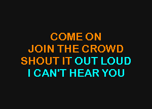 COME ON
JOIN THE CROWD

SHOUT IT OUT LOUD
I CAN'T HEAR YOU
