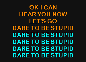 OK I CAN
HEAR YOU NOW
LET'S GO
DARETO BE STUPID
DARETO BE STUPID
DARETO BE STUPID

DARETO BE STUPID
DARETO BE STUPID